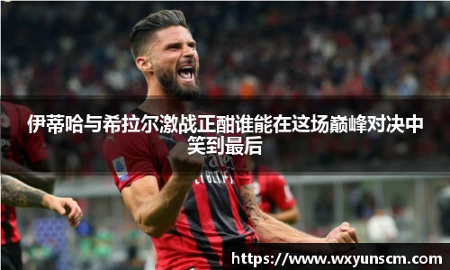 米兰伊蒂哈与希拉尔激战正酣谁能在这场巅峰对决中笑到最后